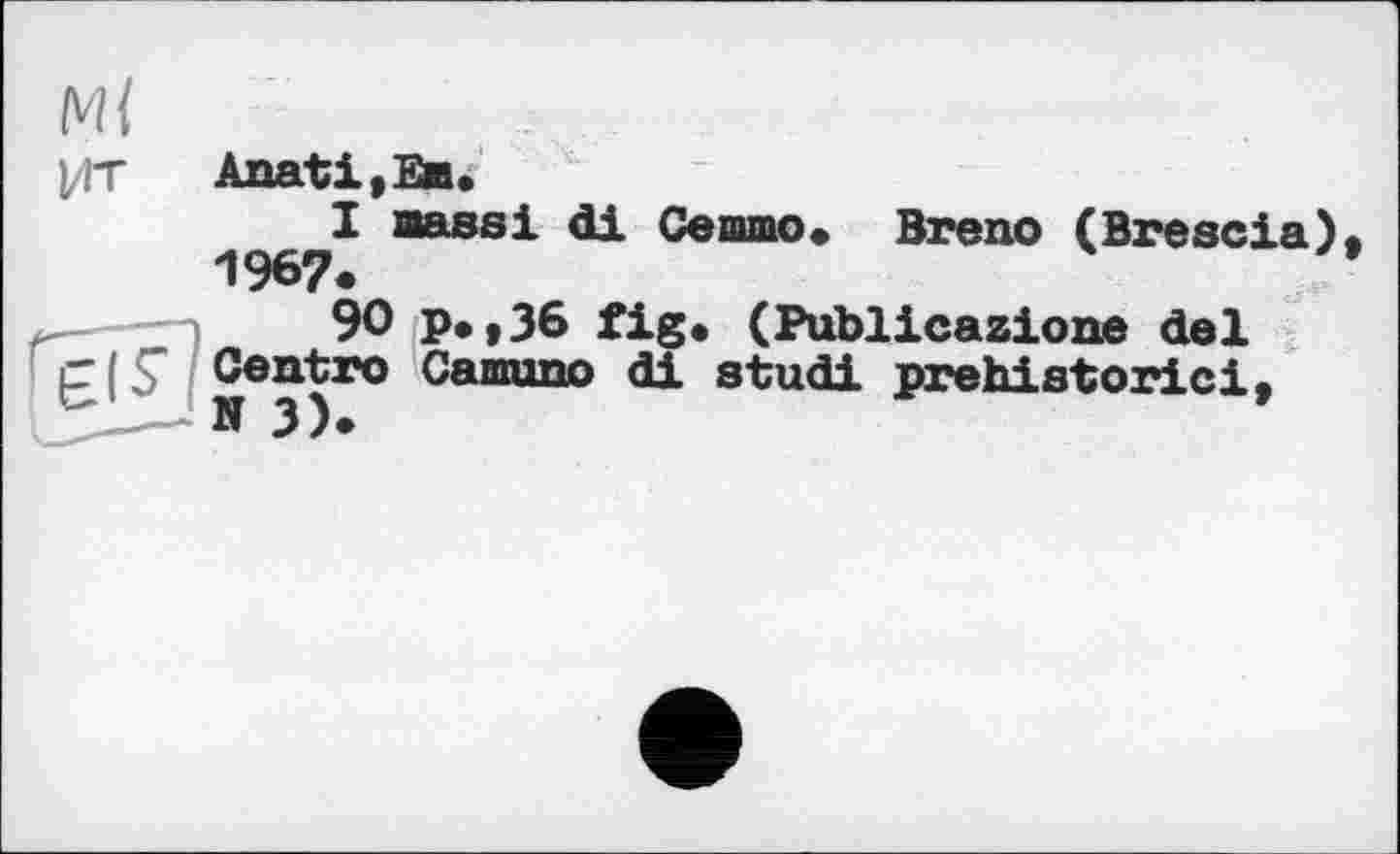 ﻿l/ГТ Anati,Em.
I Bassi di Се шлю. Breno (Brescia) 196?«
— 3	90 p.,36 fig. (Publicazione del
£15" Centre Ca®ono di studi prehistoric!,